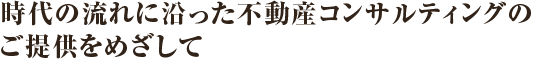 時代の流れに沿った不動産コンサルティングのご提供をめざして